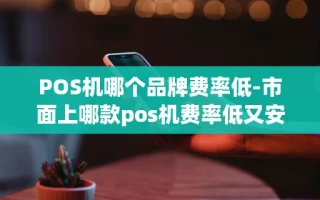 重庆POS机哪个品牌费率低-市面上哪款pos机费率低又安全