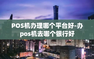 重庆POS机办理哪个平台好-办pos机去哪个银行好