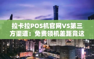 重庆拉卡拉POS机官网VS第三方渠道：免费领机差距竟这么大，别再选错了