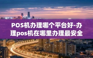 重庆POS机办理哪个平台好-办理pos机在哪里办理最安全?