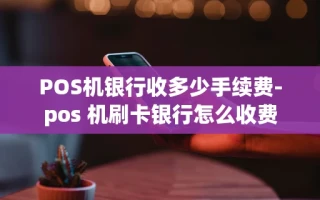 重庆POS机银行收多少手续费-pos 机刷卡银行怎么收费