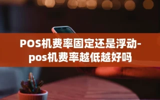 重庆POS机费率固定还是浮动-pos机费率越低越好吗