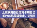 重庆上班族用自己信用卡刷自己的POS机周转资金，0元领机秒到账实操教程
