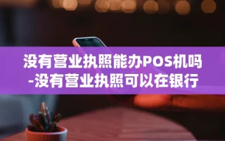 重庆没有营业执照能办POS机吗-没有营业执照可以在银行办pos机吗