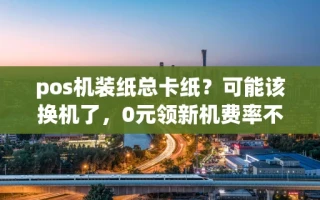 海口市pos机装纸总卡纸？可能该换机了，0元领新机费率不涨还能秒到账