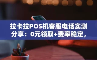 海口市拉卡拉POS机客服电话实测分享：0元领取+费率稳定，个体商户亲测靠谱