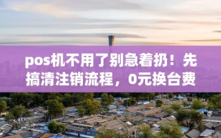 海口市pos机不用了别急着扔！先搞清注销流程，0元换台费率稳定的秒到机