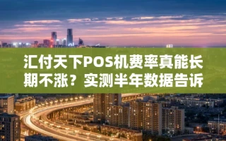 海口市汇付天下POS机费率真能长期不涨？实测半年数据告诉你真相，附领取入口