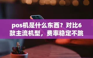 海口市pos机是什么东西？对比6款主流机型，费率稳定不跳码的只有这2种