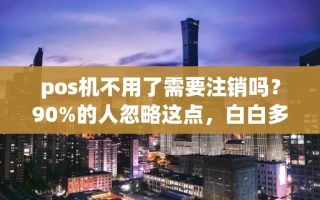 海口市pos机不用了需要注销吗？90%的人忽略这点，白白多花了冤枉钱
