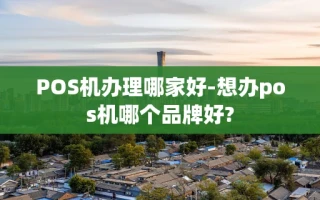 重庆POS机办理哪家好-想办pos机哪个品牌好?