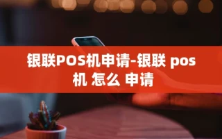 重庆银联POS机申请-银联 pos 机 怎么 申请