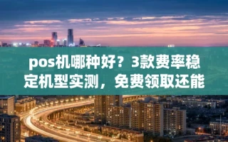 海口市pos机哪种好？3款费率稳定机型实测，免费领取还能秒到账