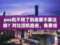 重庆pos机不用了到底要不要注销？对比旧机隐患，免费领新机更划算