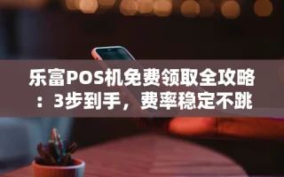 海口市乐富POS机免费领取全攻略：3步到手，费率稳定不跳码省心用