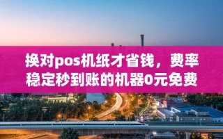 海口市换对pos机纸才省钱，费率稳定秒到账的机器0元免费领取攻略