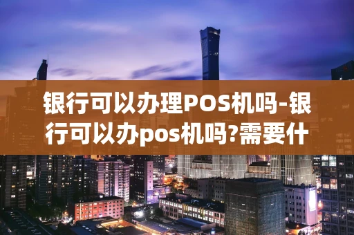 重庆银行可以办理POS机吗-银行可以办pos机吗?需要什么?-第1张图片-点点富足