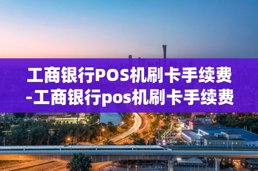 重庆工商银行POS机刷卡手续费-工商银行pos机刷卡手续费怎么算-第1张图片-点点富足