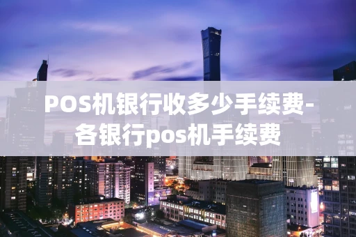 重庆POS机银行收多少手续费-各银行pos机手续费-第1张图片-点点富足