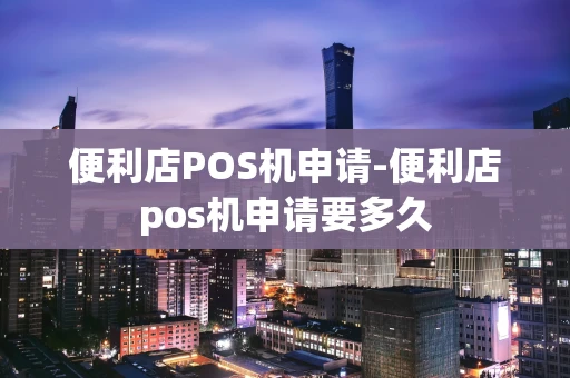 重庆便利店POS机申请-便利店pos机申请要多久-第1张图片-点点富足