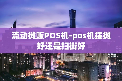 重庆流动摊贩POS机-pos机摆摊好还是扫街好-第1张图片-点点富足