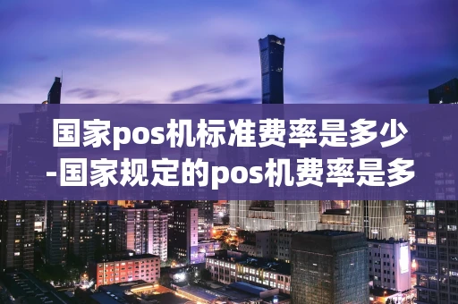 重庆国家pos机标准费率是多少-国家规定的pos机费率是多少-第1张图片-点点富足