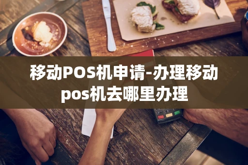重庆移动POS机申请-办理移动pos机去哪里办理-第1张图片-点点富足