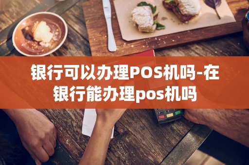 重庆银行可以办理POS机吗-在银行能办理pos机吗-第1张图片-点点富足